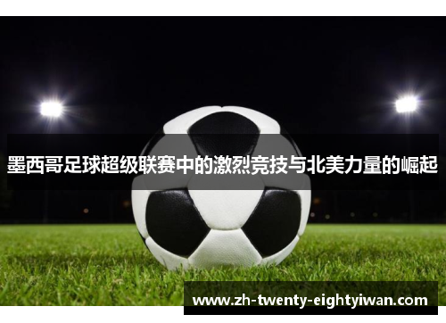 墨西哥足球超级联赛中的激烈竞技与北美力量的崛起