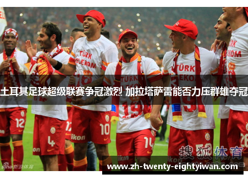 土耳其足球超级联赛争冠激烈 加拉塔萨雷能否力压群雄夺冠