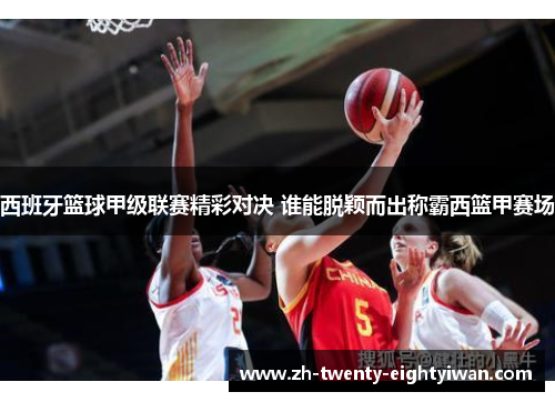 西班牙篮球甲级联赛精彩对决 谁能脱颖而出称霸西篮甲赛场