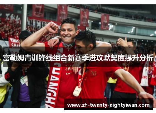 富勒姆青训锋线组合新赛季进攻默契度提升分析 富勒姆青训锋线组合新赛季进攻默契度提升分析