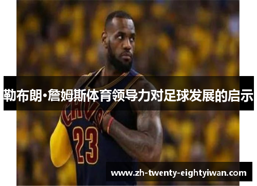 勒布朗·詹姆斯体育领导力对足球发展的启示 勒布朗·詹姆斯体育领导力对足球发展的启示