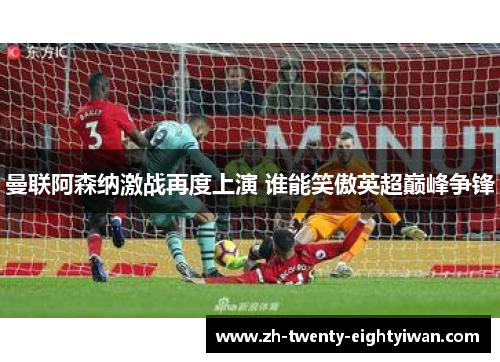 曼联阿森纳激战再度上演 谁能笑傲英超巅峰争锋